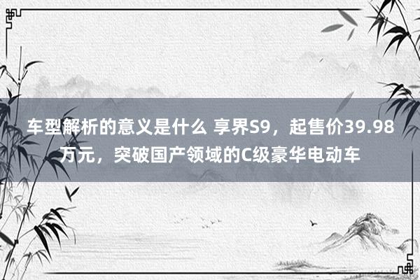 车型解析的意义是什么 享界S9，起售价39.98万元，突破国产领域的C级豪华电动车