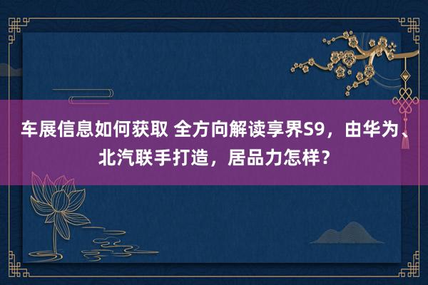 车展信息如何获取 全方向解读享界S9，由华为、北汽联手打造，居品力怎样？