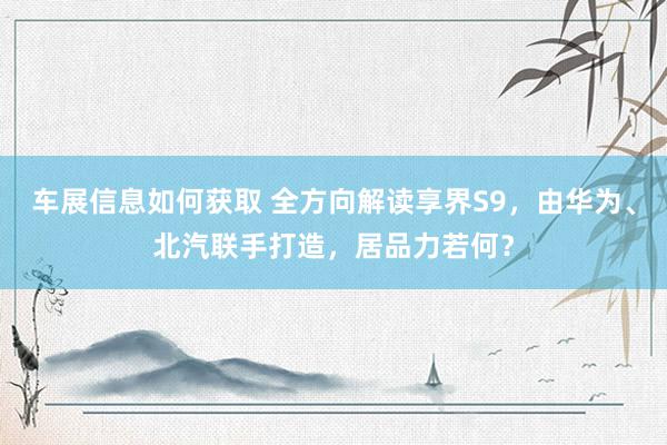 车展信息如何获取 全方向解读享界S9，由华为、北汽联手打造，居品力若何？