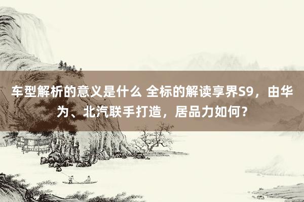 车型解析的意义是什么 全标的解读享界S9，由华为、北汽联手打造，居品力如何？