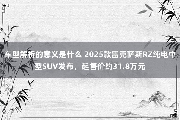 车型解析的意义是什么 2025款雷克萨斯RZ纯电中型SUV发布，起售价约31.8万元