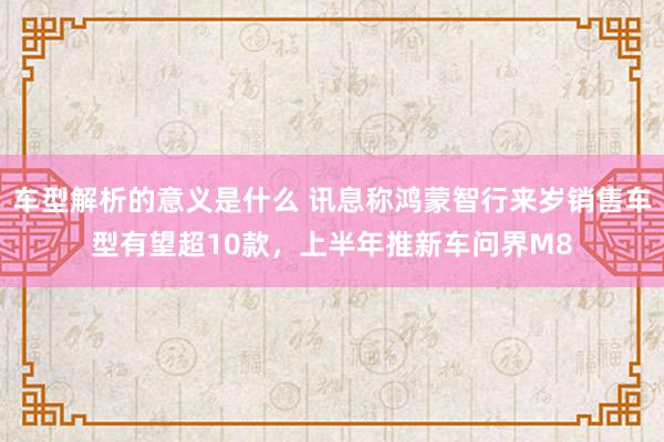 车型解析的意义是什么 讯息称鸿蒙智行来岁销售车型有望超10款，上半年推新车问界M8