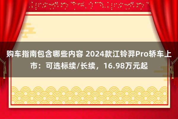 购车指南包含哪些内容 2024款江铃羿Pro轿车上市：可选标续/长续，16.98万元起