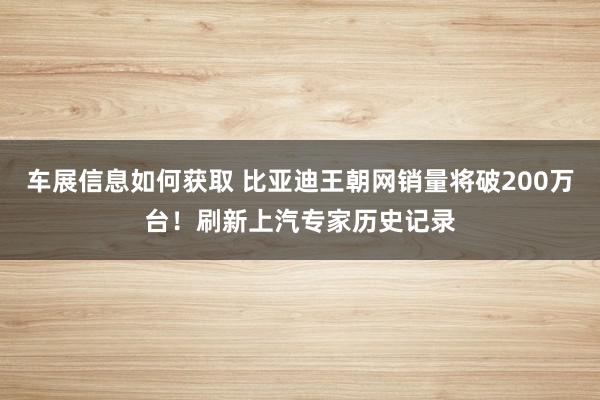 车展信息如何获取 比亚迪王朝网销量将破200万台！刷新上汽专家历史记录