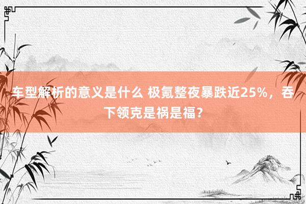 车型解析的意义是什么 极氪整夜暴跌近25%，吞下领克是祸是福？