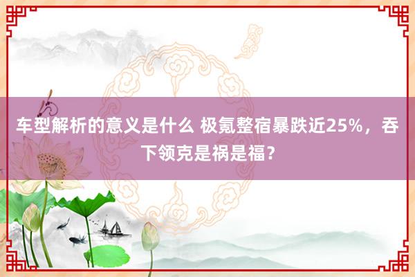 车型解析的意义是什么 极氪整宿暴跌近25%，吞下领克是祸是福？