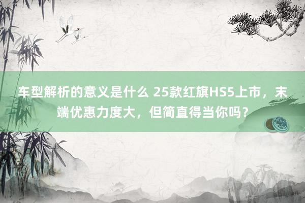 车型解析的意义是什么 25款红旗HS5上市，末端优惠力度大，但简直得当你吗？