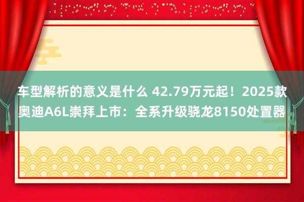 车型解析的意义是什么 42.79万元起！2025款奥迪A6L崇拜上市：全系升级骁龙8150处置器