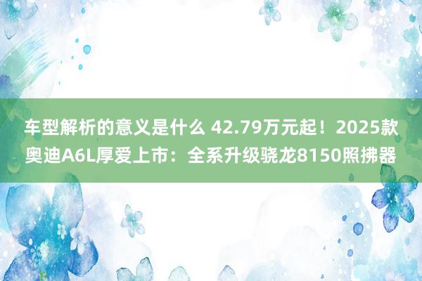 车型解析的意义是什么 42.79万元起！2025款奥迪A6L厚爱上市：全系升级骁龙8150照拂器