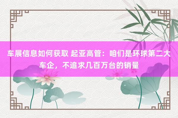 车展信息如何获取 起亚高管：咱们是环球第二大车企，不追求几百万台的销量