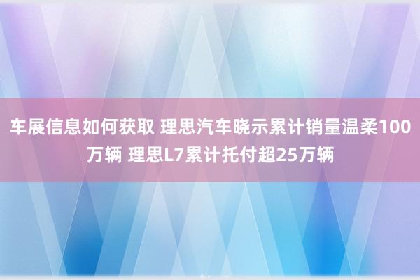 车展信息如何获取 理思汽车晓示累计销量温柔100万辆 理思L7累计托付超25万辆