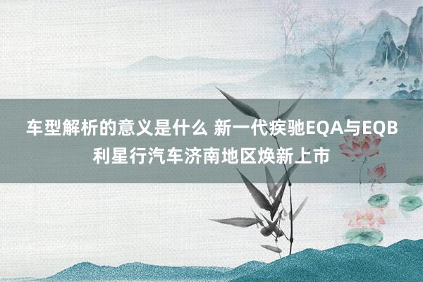 车型解析的意义是什么 新一代疾驰EQA与EQB利星行汽车济南地区焕新上市