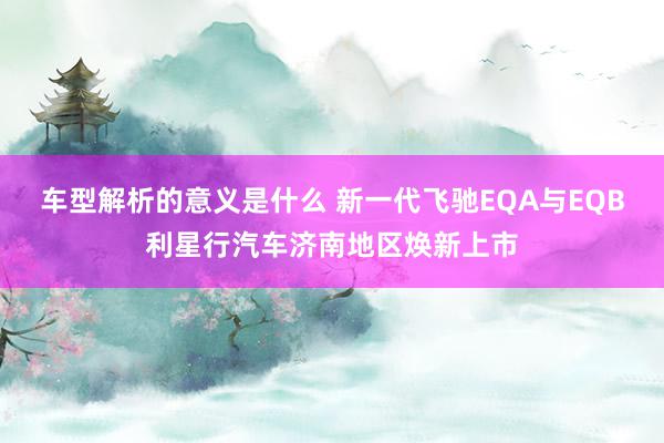 车型解析的意义是什么 新一代飞驰EQA与EQB利星行汽车济南地区焕新上市