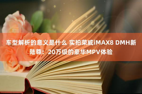 车型解析的意义是什么 实拍荣威iMAX8 DMH新陆尊：20万级的豪华MPV体验