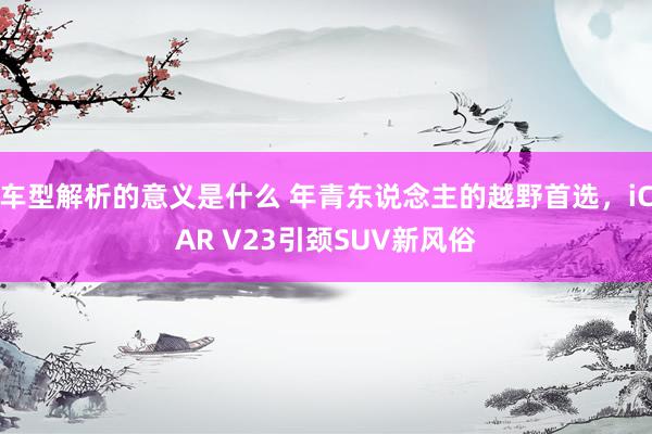 车型解析的意义是什么 年青东说念主的越野首选，iCAR V23引颈SUV新风俗