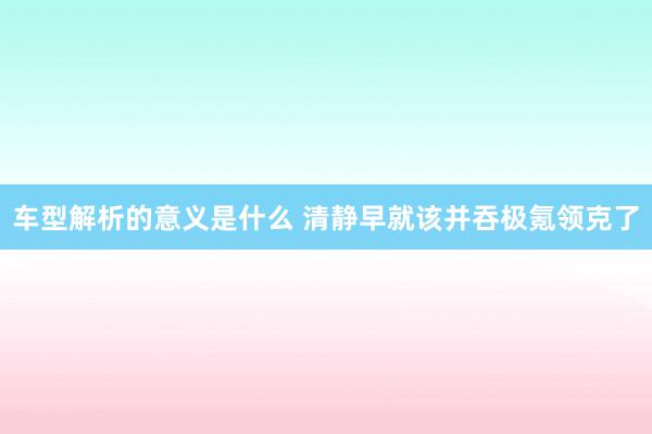 车型解析的意义是什么 清静早就该并吞极氪领克了