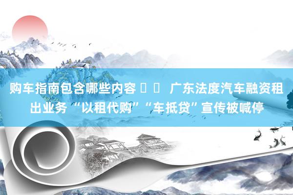 购车指南包含哪些内容 		 广东法度汽车融资租出业务 “以租代购”“车抵贷”宣传被喊停