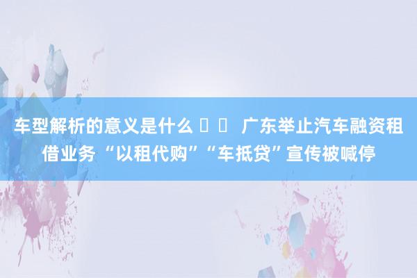 车型解析的意义是什么 		 广东举止汽车融资租借业务 “以租代购”“车抵贷”宣传被喊停