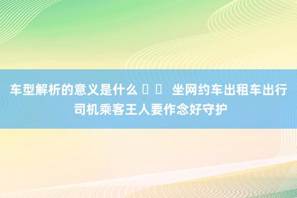 车型解析的意义是什么 		 坐网约车出租车出行 司机乘客王人要作念好守护