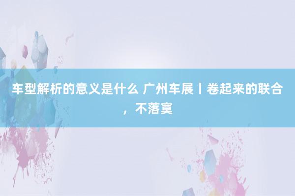 车型解析的意义是什么 广州车展丨卷起来的联合，不落寞