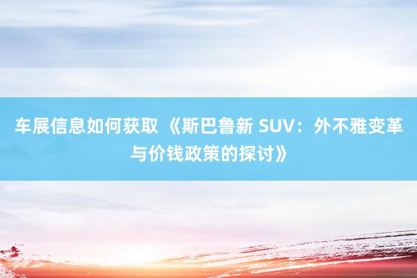 车展信息如何获取 《斯巴鲁新 SUV：外不雅变革与价钱政策的探讨》