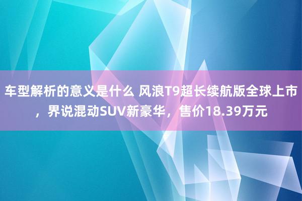 车型解析的意义是什么 风浪T9超长续航版全球上市，界说混动SUV新豪华，售价18.39万元