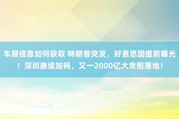 车展信息如何获取 特朗普突发，好意思国提前曝光！深圳赓续加码，又一2000亿大贪图落地！