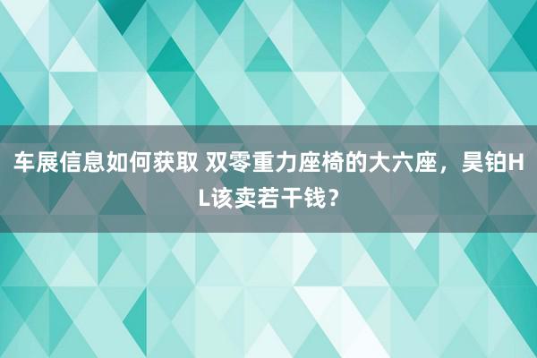 车展信息如何获取 双零重力座椅的大六座，昊铂HL该卖若干钱？