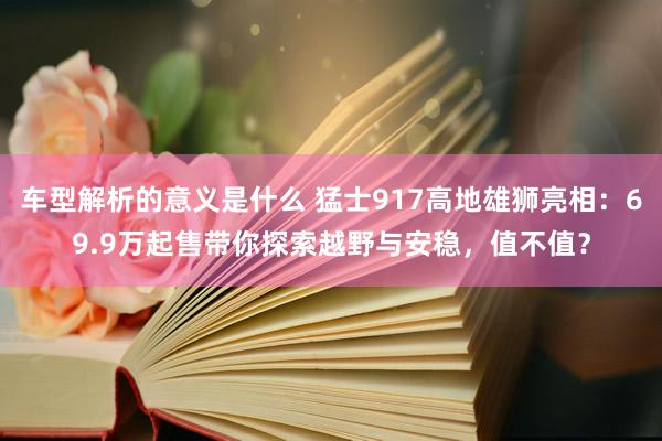 车型解析的意义是什么 猛士917高地雄狮亮相：69.9万起售带你探索越野与安稳，值不值？