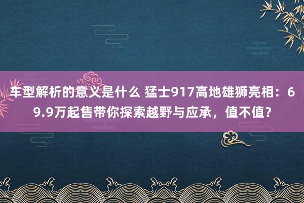 车型解析的意义是什么 猛士917高地雄狮亮相：69.9万起售带你探索越野与应承，值不值？