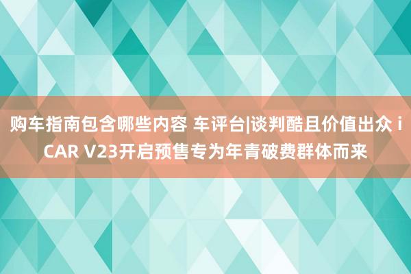 购车指南包含哪些内容 车评台|谈判酷且价值出众 iCAR V23开启预售专为年青破费群体而来