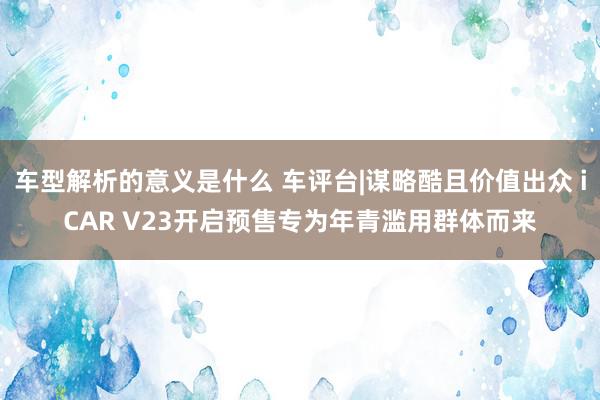 车型解析的意义是什么 车评台|谋略酷且价值出众 iCAR V23开启预售专为年青滥用群体而来