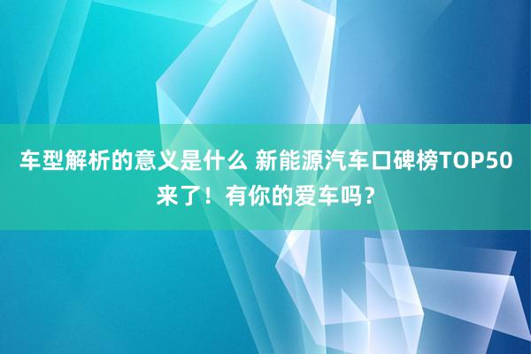 车型解析的意义是什么 新能源汽车口碑榜TOP50来了！有你的爱车吗？