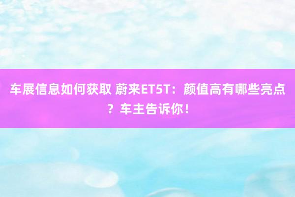 车展信息如何获取 蔚来ET5T：颜值高有哪些亮点？车主告诉你！