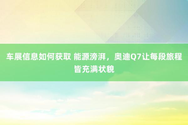 车展信息如何获取 能源滂湃，奥迪Q7让每段旅程皆充满状貌