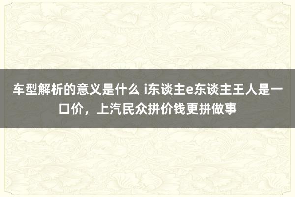 车型解析的意义是什么 i东谈主e东谈主王人是一口价，上汽民众拼价钱更拼做事