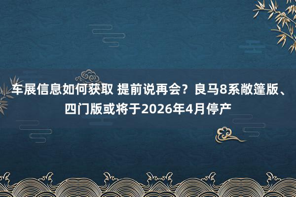 车展信息如何获取 提前说再会？良马8系敞篷版、四门版或将于2026年4月停产