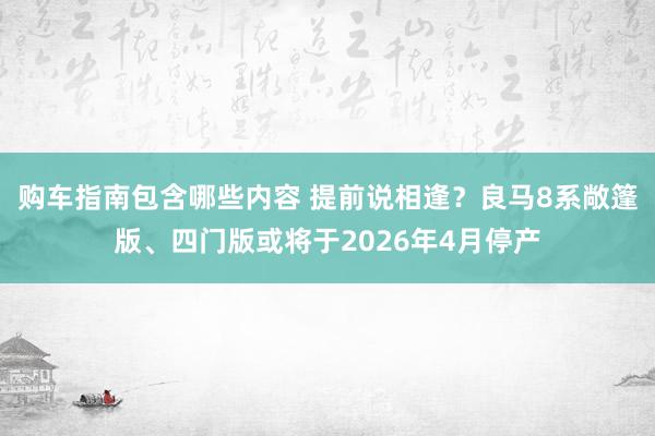 购车指南包含哪些内容 提前说相逢？良马8系敞篷版、四门版或将于2026年4月停产