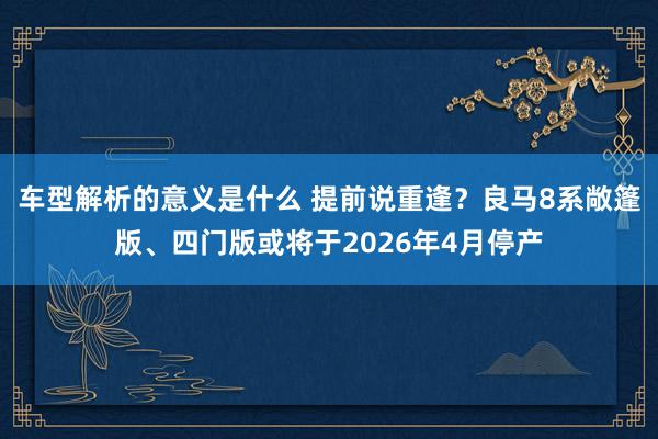 车型解析的意义是什么 提前说重逢？良马8系敞篷版、四门版或将于2026年4月停产