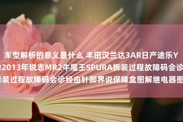 车型解析的意义是什么 丰田汉兰达3AR日产途乐Y60维修手册电路图费力2013年锐志MR2牛魔王SPURA拆装过程故障码会诊经由针脚界说保障盒图解继电器图解线束走