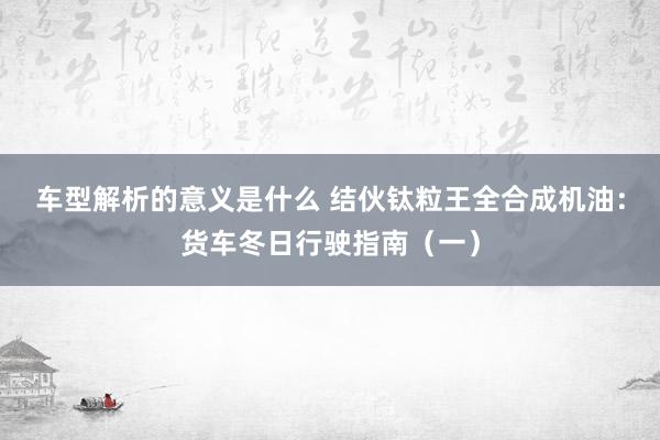 车型解析的意义是什么 结伙钛粒王全合成机油：货车冬日行驶指南（一）