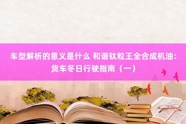 车型解析的意义是什么 和谐钛粒王全合成机油：货车冬日行驶指南（一）