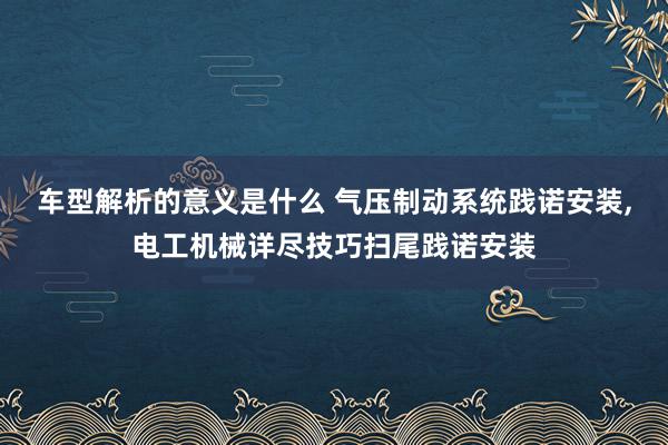 车型解析的意义是什么 气压制动系统践诺安装,电工机械详尽技巧扫尾践诺安装