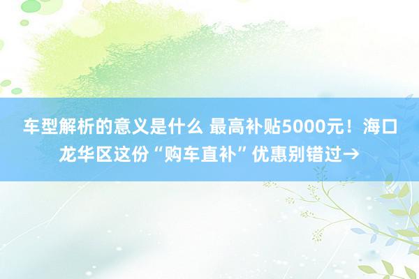 车型解析的意义是什么 最高补贴5000元！海口龙华区这份“购车直补”优惠别错过→