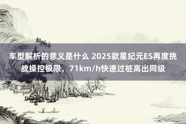 车型解析的意义是什么 2025款星纪元ES再度挑战操控极限，71km/h快速过桩高出同级