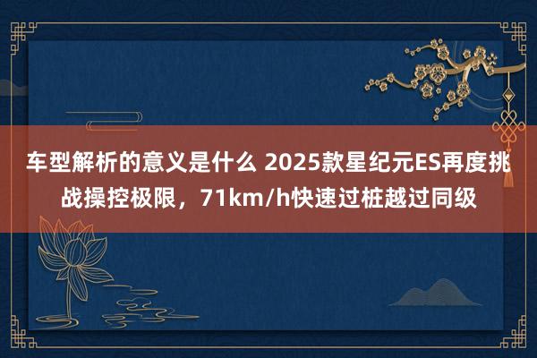 车型解析的意义是什么 2025款星纪元ES再度挑战操控极限，71km/h快速过桩越过同级