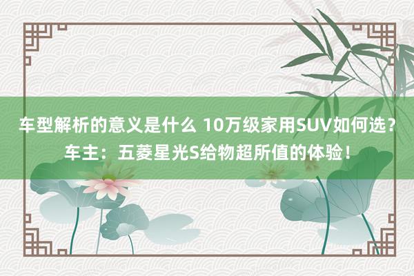 车型解析的意义是什么 10万级家用SUV如何选？车主：五菱星光S给物超所值的体验！