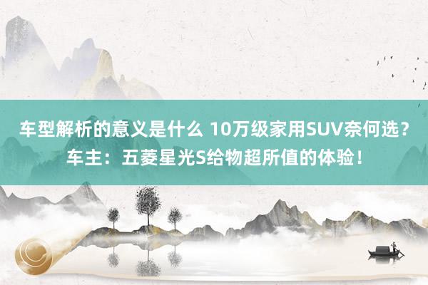 车型解析的意义是什么 10万级家用SUV奈何选？车主：五菱星光S给物超所值的体验！