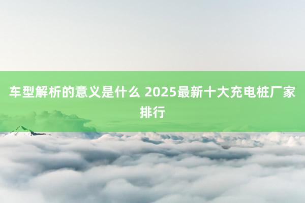 车型解析的意义是什么 2025最新十大充电桩厂家排行