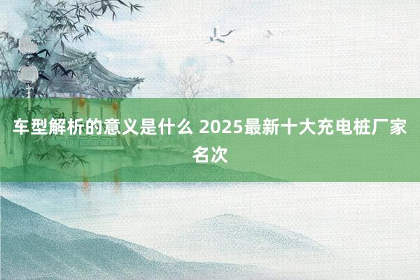 车型解析的意义是什么 2025最新十大充电桩厂家名次